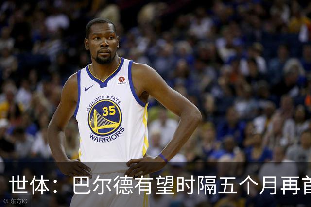 世体：巴尔德有望时隔五个月再首发，对阵阿拉维斯迎正名良机