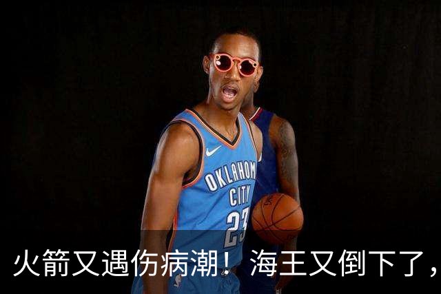 火箭又遇伤病潮！海王又倒下了，乌度卡将重用2人，内线拉响警报