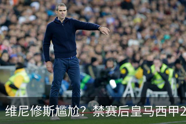 维尼修斯尴尬？禁赛后皇马西甲2连胜！发4个“笑哭”表情回应绝杀巴萨