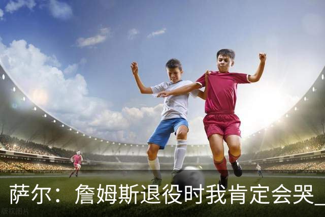 萨尔：詹姆斯退役时我肯定会哭 但我觉得他短时间内不会退役