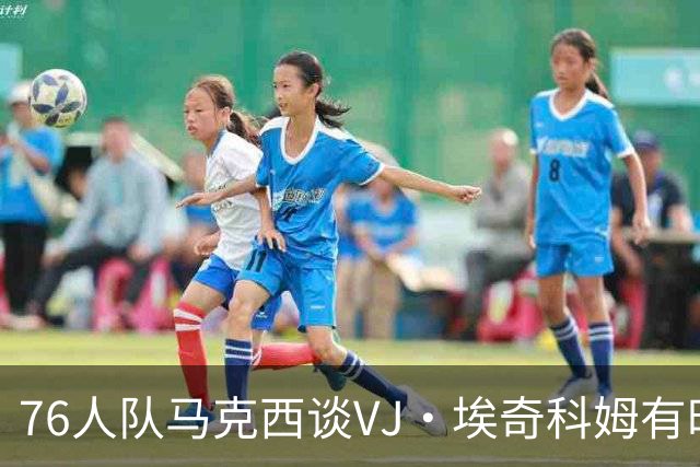 76人队马克西谈VJ·埃奇科姆有时让他恼火的事情：我会对他生气