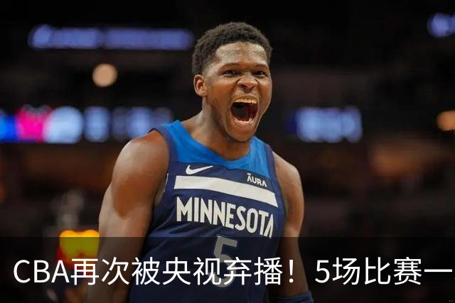 CBA再次被央视弃播！5场比赛一场都不播：广东北京两大强队被无视了？